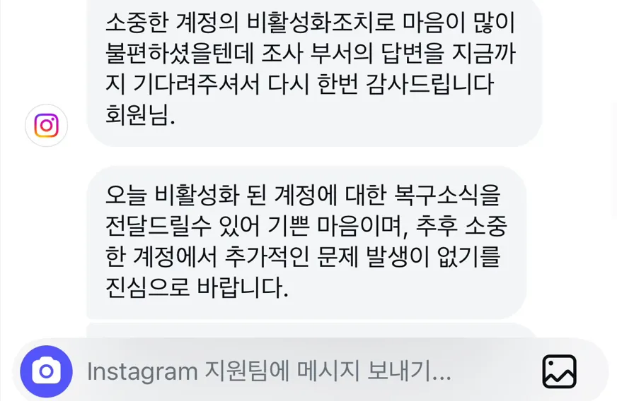 인스타그램 계정 복구 방법에 대해 저의 경험담을 공유하려합니다.
저는 2번의 영구 정지를 경험했고 현재는 둘다 계정 복구에 성공했습니다. 수 많은 커뮤니티, 디씨인사이트 혹은 외국 블로그, 레딧까지 영어로 검색해 찾아봐도 한국의 실제 경험담은 찾기가 힘듭니다.
블루뱃지 상담 10번의 시도 끝에 계정을 복구했던 후기를 작성해보도록 하겠습니다.